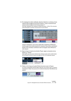 Page 199NUENDOLeçon 8 : Arrangement avec la fonction Ordre de Lecture 15 – 199
3.En employant la même méthode, dessinez d’abord un conteneur d’une 
mesure entre le début et la fin de la mesure 1, puis un second d’une 
mesure entre le début et la fin de la mesure 7.
Vous avez maintenant trois conteneurs d’Ordre de Lecture : A, B et C. Sur l’axe tem-
porel, B est placé en premier, A est second et C est le dernier.
Jusqu’à maintenant, nous avons ajouté des conteneurs d’Ordre de 
Lecture ayant des durées exactes en...