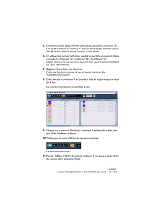 Page 203NUENDOLeçon 8 : Arrangement avec la fonction Ordre de Lecture 15 – 203
5.Comme seconde étape d’Ordre de Lecture, ajoutez le conteneur “B”.
Il est ajouté en dessous du conteneur “A”. Nous voulons le répéter seulement une fois, 
nous allons donc laisser la colonne Compteur comme elle est.
6.En utilisant les mêmes méthodes, ajoutez les conteneurs suivants (dans 
cet ordre) : conteneur “C”, conteneur “D” et conteneur “E”. 
Chaque conteneur ne sera joué qu’une seule fois, alors laissez la colonne Répétitions...