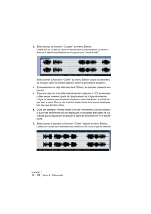 Page 208NUENDO
16 – 208 Leçon 9 : Édition audio
5.Sélectionnez la fonction “Couper” du menu Édition.
La sélection est coupée du clip et se retrouve dans le presse-papiers. La section à 
droite de la sélection est déplacée vers la gauche pour “remplir le vide”.
Sélectionner la fonction “Coller” du menu Édition copie les données 
se trouvant dans le presse-papiers, selon la procédure suivante :
•Si une sélection est déjà effectuée dans l’Éditeur, les données collées la rem-
placent.
•Si aucune sélection n’est...