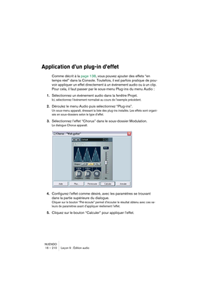 Page 210NUENDO
16 – 210 Leçon 9 : Édition audio
Application d’un plug-in d’effet
Comme décrit à la page 138, vous pouvez ajouter des effets “en 
temps réel” dans la Console. Toutefois, il est parfois pratique de pou-
voir appliquer un effet directement à un événement audio ou à un clip. 
Pour cela, il faut passer par le sous-menu Plug-ins du menu Audio :
1.Sélectionnez un événement audio dans la fenêtre Projet.
Ici, sélectionnez l’événement normalisé au cours de l’exemple précédent.
2.Déroulez le menu Audio puis...