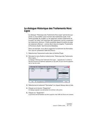 Page 211NUENDO
Leçon 9 : Édition audio 16 – 211
Le dialogue Historique des Traitements Hors 
Ligne
Le dialogue “Historique des Traitements Hors Ligne” permet de sup-
primer ou de modifier à tout moment des traitements audio. Il est 
même possible de modifier ou de supprimer certains traitements se 
trouvant “au milieu” de l’historique des traitements, tout en conservant 
les traitements ultérieurs ! Cette possibilité dépend toutefois du type 
de traitement effectué – comme décrit dans le chapitre “Traitements...