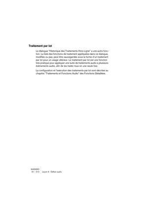 Page 212NUENDO
16 – 212 Leçon 9 : Édition audio
Traitement par lot
Le dialogue “Historique des Traitements Hors Ligne” a une autre fonc-
tion. La liste des fonctions de traitement appliquées dans ce dialogue, 
modifiée ou pas, peut être sauvegardée sous la forme d’un traitement 
par lot pour un usage ultérieur. Le traitement par lot est une fonction 
très pratique pour appliquer une suite de traitements audio à plusieurs 
événements audio, afin de les traiter tous en une seule fois.
La configuration et...