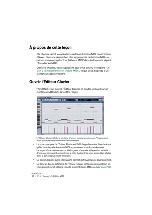 Page 214NUENDO
17 – 214 Leçon 10 : Édition MIDI
À propos de cette leçon
Ce chapitre décrit les opérations de base d’édition MIDI dans l’éditeur 
Clavier. Pour une description plus approfondie de l’édition MIDI, re-
portez-vous au chapitre “Les Éditeurs MIDI” dans le document séparé 
“Travailler en MIDI”. 
Dans ce chapitre, nous supposons que vous avez lu le chapitre “Le-
çon 2 : Enregistrement et lecture MIDI”, et que vous disposez d’un 
conteneur MIDI enregistré.
Ouvrir l’Éditeur Clavier
Par défaut, vous ouvrez...