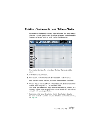 Page 215NUENDO
Leçon 10 : Édition MIDI 17 – 215
Création d’événements dans l’Éditeur Clavier
Lorsque vous déplacez le pointeur dans l’affichage des notes, sa po-
sition est indiquée dans la barre d’outils, et la hauteur est indiquée à la 
fois dans la barre d’outils, et sur le clavier situé à gauche.
Pour insérer de nouvelles notes dans l’Éditeur Clavier, procédez 
ainsi :
1.Sélectionnez l’outil Crayon.
2.Cliquez à la position temporelle désirée et à la hauteur voulue.
Une note est insérée avec les propriétés...