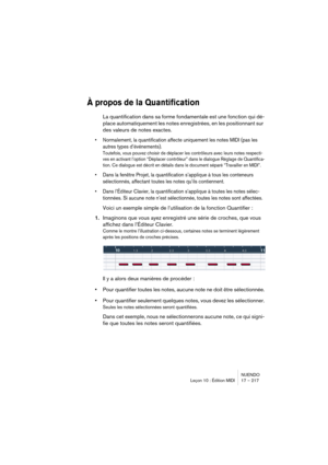 Page 217NUENDO
Leçon 10 : Édition MIDI 17 – 217
À propos de la Quantification
La quantification dans sa forme fondamentale est une fonction qui dé-
place automatiquement les notes enregistrées, en les positionnant sur 
des valeurs de notes exactes.
•Normalement, la quantification affecte uniquement les notes MIDI (pas les 
autres types d’événements).
Toutefois, vous pouvez choisir de déplacer les contrôleurs avec leurs notes respecti-
ves en activant l’option “Déplacer contrôleur” dans le dialogue Réglage de...