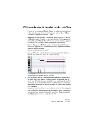 Page 219NUENDO
Leçon 10 : Édition MIDI 17 – 219
Édition de la vélocité dans l’écran du contrôleur
L’écran du contrôleur de l’Éditeur Clavier est utilisé pour consulter et 
éditer des valeurs et des événements divers. L’écran du contrôleur 
n’affiche qu’un type d’événement à la fois.
•Si aucun écran de contrôleur n’est affiché, faites un clic droit (Win) ou 
un [Ctrl]-clic (Mac) n’importe où dans la fenêtre de l’éditeur puis sélec-
tionnez “Nouvelle Piste de Contrôleur” dans le menu local qui apparaît.
Ceci...