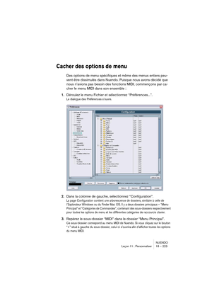 Page 223NUENDO
Leçon 11 : Personnaliser 18 – 223
Cacher des options de menu
Des options de menu spécifiques et même des menus entiers peu-
vent être dissimulés dans Nuendo. Puisque nous avons décidé que 
nous n’avions pas besoin des fonctions MIDI, commençons par ca-
cher le menu MIDI dans son ensemble :
1.Déroulez le menu Fichier et sélectionnez “Préférences...”.
Le dialogue des Préférences s’ouvre.
2.Dans la colonne de gauche, sélectionnez “Configuration”.
La page Configuration contient une arborescence de...