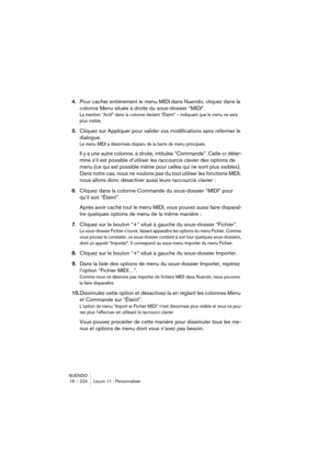 Page 224NUENDO
18 – 224 Leçon 11 : Personnaliser
4.Pour cacher entièrement le menu MIDI dans Nuendo, cliquez dans la 
colonne Menu située à droite du sous-dossier “MIDI”.
La mention “Actif” dans la colonne devient “Éteint” – indiquant que le menu ne sera 
plus visible.
5.Cliquez sur Appliquer pour valider vos modifications sans refermer le 
dialogue.
Le menu MIDI a désormais disparu de la barre de menu principale.
Il y a une autre colonne, à droite, intitulée “Commande”. Celle-ci déter-
mine s’il est possible...