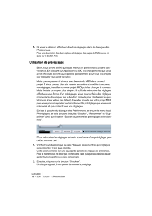 Page 226NUENDO
18 – 226 Leçon 11 : Personnaliser
5.Si vous le désirez, effectuez d’autres réglages dans le dialogue des 
Préférences.
Pour une description des divers options et réglages des pages de Préférences, cli-
quez sur le bouton Aide.
Utilisation de préréglages
Bien, nous avons défini quelques menus et préférences à notre con-
venance. En cliquant sur Appliquer ou OK, les changements que vous 
avez effectués seront sauvegardés globalement pour tous les projets 
sur lesquels vous allez travailler.
Mais que...