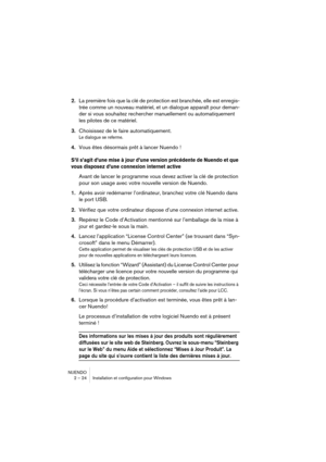 Page 24NUENDO
2 – 24 Installation et configuration pour Windows
2.La première fois que la clé de protection est branchée, elle est enregis-
trée comme un nouveau matériel, et un dialogue apparaît pour deman-
der si vous souhaitez rechercher manuellement ou automatiquement 
les pilotes de ce matériel. 
3.Choisissez de le faire automatiquement.
Le dialogue se referme.
4.Vous êtes désormais prêt à lancer Nuendo !
S’il s’agit d’une mise à jour d’une version précédente de Nuendo et que 
vous disposez d’une connexion...