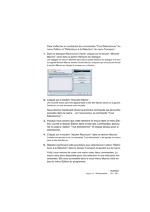Page 231NUENDO
Leçon 11 : Personnaliser 18 – 231
Cela s’effectue en combinant les commandes “Tout Sélectionner” du 
menu Édition et “Délimiteurs à la Sélection” du menu Transport : 
1.Dans le dialogue Raccourcis Clavier, cliquez sur le bouton “Montrer 
Macros” situé dans la partie inférieure du dialogue. 
Les réglages de macro s’affichent alors dans la partie inférieure du dialogue et le bou-
ton appelé Montrer Macros devient Cacher Macros, indiquant que vous pouvez fermer 
la section Macros en cliquant à...