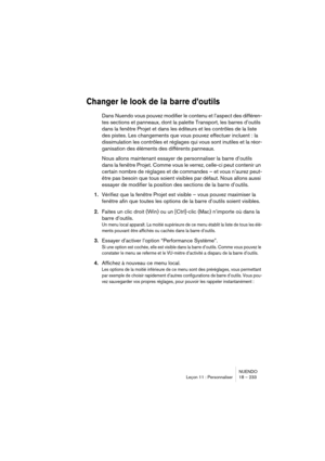 Page 233NUENDO
Leçon 11 : Personnaliser 18 – 233
Changer le look de la barre d’outils
Dans Nuendo vous pouvez modifier le contenu et l’aspect des différen-
tes sections et panneaux, dont la palette Transport, les barres d’outils 
dans la fenêtre Projet et dans les éditeurs et les contrôles de la liste 
des pistes. Les changements que vous pouvez effectuer incluent : la 
dissimulation les contrôles et réglages qui vous sont inutiles et la réor-
ganisation des éléments des différents panneaux.
Nous allons...