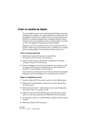 Page 240NUENDO
18 – 240 Leçon 11 : Personnaliser
Créer un modèle de départ
Si vous travaillez souvent sur les mêmes types de Projets, il peut être 
intéressant de configurer une certaine disposition de pistes puis de la 
sauvegarder sous forme de modèle. Ainsi, vous n’aurez plus qu’à sé-
lectionner le modèle sauvegardé dans le dialogue Nouveau Projet à 
chaque fois que vous souhaiterez créer un nouveau projet, et commen-
cer avec vos réglages et dispositions de pistes préférés.
Supposons que vous travaillez...