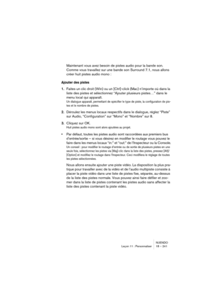 Page 241NUENDO
Leçon 11 : Personnaliser 18 – 241
Maintenant vous avez besoin de pistes audio pour la bande son. 
Comme vous travaillez sur une bande son Surround 7.1, nous allons 
créer huit pistes audio mono :
Ajouter des pistes
1.Faites un clic droit (Win) ou un [Ctrl]-click (Mac) n’importe où dans la 
liste des pistes et sélectionnez “Ajouter plusieurs pistes…” dans le 
menu local qui apparaît.
Un dialogue apparaît, permettant de spécifier le type de piste, la configuration de pis-
tes et le nombre de...