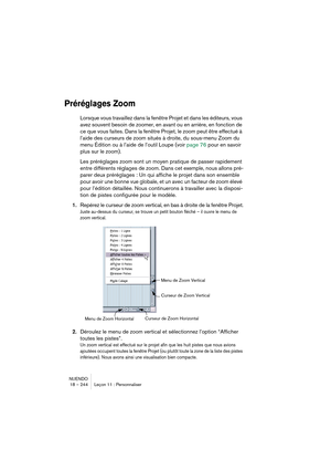 Page 244NUENDO
18 – 244 Leçon 11 : Personnaliser
Préréglages Zoom
Lorsque vous travaillez dans la fenêtre Projet et dans les éditeurs, vous 
avez souvent besoin de zoomer, en avant ou en arrière, en fonction de 
ce que vous faites. Dans la fenêtre Projet, le zoom peut être effectué à 
l’aide des curseurs de zoom situés à droite, du sous-menu Zoom du 
menu Édition ou à l’aide de l’outil Loupe (voir page 76 pour en savoir 
plus sur le zoom).
Les préréglages zoom sont un moyen pratique de passer rapidement 
entre...