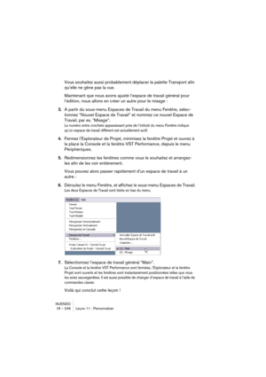 Page 246NUENDO
18 – 246 Leçon 11 : Personnaliser
Vous souhaitez aussi probablement déplacer la palette Transport afin 
qu’elle ne gêne pas la vue.
Maintenant que nous avons ajusté l’espace de travail général pour 
l’édition, nous allons en créer un autre pour le mixage :
3.À partir du sous-menu Espaces de Travail du menu Fenêtre, sélec-
tionnez “Nouvel Espace de Travail” et nommez ce nouvel Espace de 
Travail, par ex. “Mixage”.
Le numéro entre crochets apparaissant près de l’intitulé du menu Fenêtre indique...