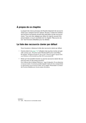 Page 248NUENDO
19 – 248 Raccourcis et commandes clavier
À propos de ce chapitre
La plupart des menus principaux de Nuendo disposent de raccourcis 
clavier pour certaines de leurs options. De plus, il existe de nombreu-
ses fonctions de Nuendo pouvant être exécutées via des raccourcis 
clavier. Tous sont des réglages par défaut du logiciel, pouvant être 
personnalisés si vous le souhaitez (voir le chapitre “Raccourcis cla-
vier” des Fonctions Détaillées pour les détails).
La liste des raccourcis clavier par...