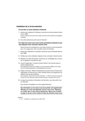 Page 34NUENDO
3 – 34 Installation et configuration pour Mac OS X
Installation de la clé de protection
Si vous êtes un nouvel utilisateur de Nuendo
1.Après avoir redémarré l’ordinateur, branchez la clé de protection dans 
le port USB.
Si vous n’êtes pas sûr du port dont il s’agit, consultez la documentation accompagnant 
l’ordinateur.
2.Vous êtes désormais prêt à lancer Nuendo !
S’il s’agit d’une mise à jour d’une version précédente de Nuendo et que 
vous disposez d’une connexion internet active
Avant de lancer...