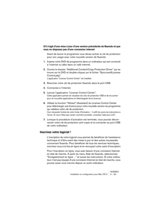 Page 35NUENDO
Installation et configuration pour Mac OS X 3 – 35
S’il s’agit d’une mise à jour d’une version précédente de Nuendo et que 
vous ne disposez pas d’une connexion internet
Avant de lancer le programme vous devez activer la clé de protection 
pour son usage avec votre nouvelle version de Nuendo.
1.Insérez votre DVD de programme dans un ordinateur qui est connecté 
à l’internet ou allez dans un café internet.
2.Ouvrez le dossier “Additional Content/Copy Protection Driver” qui se 
trouve sur le DVD et...