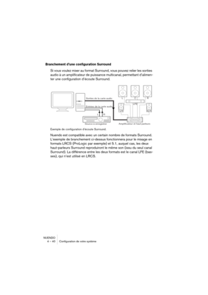 Page 40NUENDO
4 – 40 Configuration de votre système
Branchement d’une configuration Surround
Si vous voulez mixer au format Surround, vous pouvez relier les sorties 
audio à un amplificateur de puissance multicanal, permettant d’alimen-
ter une configuration d’écoute Surround.
Exemple de configuration d’écoute Surround.
Nuendo est compatible avec un certain nombre de formats Surround. 
L’exemple de branchement ci-dessus fonctionnera pour le mixage en 
formats LRCS (ProLogic par exemple) et 5.1, auquel cas, les...