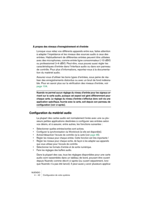 Page 42NUENDO
4 – 42 Configuration de votre système
À propos des niveaux d’enregistrement et d’entrée
Lorsque vous reliez vos différents appareils entre eux, faites attention 
à adapter l’impédance et les niveaux des sources audio à ceux des 
entrées. Habituellement de différentes entrées peuvent être utilisées 
avec des microphones, comme entrée ligne consommateur (-10 dBV) 
ou professionnel (+4 dBV). Peut-être, vous pouvez aussi régler les 
caractéristiques d’entrée dans l’interface audio ou dans son panneau...