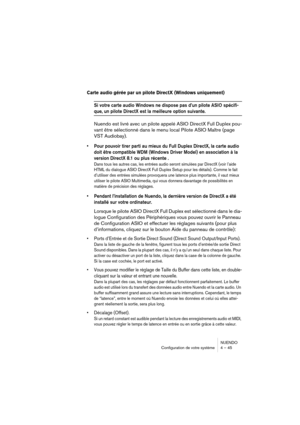 Page 45NUENDO
Configuration de votre système 4 – 45
Carte audio gérée par un pilote DirectX (Windows uniquement)
Si votre carte audio Windows ne dispose pas d’un pilote ASIO spécifi-
que, un pilote DirectX est la meilleure option suivante.
Nuendo est livré avec un pilote appelé ASIO DirectX Full Duplex pou-
vant être sélectionné dans le menu local Pilote ASIO Maître (page 
VST Audiobay).
•Pour pouvoir tirer parti au mieux du Full Duplex DirectX, la carte audio 
doit être compatible WDM (Windows Driver Model) en...