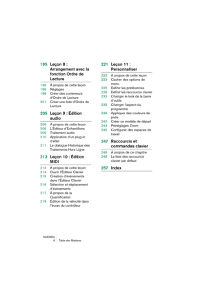 Page 6 
NUENDO
6Table des Matières 
195Leçon 8 : 
Arrangement avec la 
fonction Ordre de  
Lecture 
196À propos de cette leçon
196Réglages
198Créer des conteneurs 
d’Ordre de Lecture
201Créer une liste d’Ordre de 
Lecture 
205Leçon 9 : Édition  
audio 
206À propos de cette leçon
206L’Éditeur d’Échantillons
209Traitement audio
210Application d’un plug-in 
d’effet
211Le dialogue Historique des 
Traitements Hors Ligne 
213Leçon 10 : Édition  
MIDI 
214À propos de cette leçon
214Ouvrir l’Éditeur Clavier...
