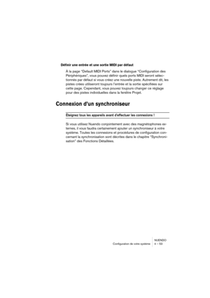 Page 53NUENDO
Configuration de votre système 4 – 53
Définir une entrée et une sortie MIDI par défaut
À la page “Default MIDI Ports” dans le dialogue “Configuration des 
Périphériques”, vous pouvez définir quels ports MIDI seront sélec-
tionnés par défaut si vous créez une nouvelle piste. Autrement dit, les 
pistes crées utiliseront toujours l’entrée et la sortie spécifiées sur 
cette page. Cependant, vous pouvez toujours changer ce réglage 
pour des pistes individuelles dans la fenêtre Projet.
Connexion d’un...