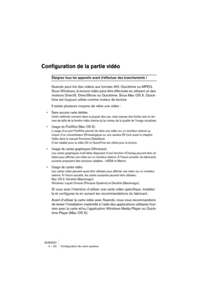 Page 54NUENDO
4 – 54 Configuration de votre système
Configuration de la partie vidéo
Éteignez tous les appareils avant d’effectuer des branchements !
Nuendo peut lire des vidéos aux formats AVI, Quicktime ou MPEG. 
Sous Windows, la lecture vidéo peut être effectuée en utilisant un des 
moteurs DirectX, DirectShow ou Quicktime. Sous Mac OS X, Quick-
time est toujours utilisé comme moteur de lecture.
Il existe plusieurs moyens de relire une vidéo :
•Sans aucune carte dédiée.
Cette méthode convient dans la plupart...