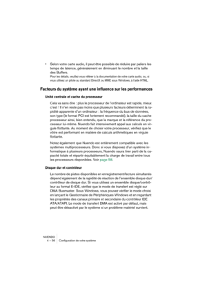 Page 56NUENDO
4 – 56 Configuration de votre système
•Selon votre carte audio, il peut être possible de réduire par paliers les 
temps de latence, généralement en diminuant le nombre et la taille 
des Buffers.
Pour les détails, veuillez vous référer à la documentation de votre carte audio, ou, si 
vous utilisez un pilote au standard DirectX ou MME sous Windows, à l’aide HTML.
Facteurs du système ayant une influence sur les performances
Unité centrale et cache du processeur 
Cela va sans dire  : plus le...