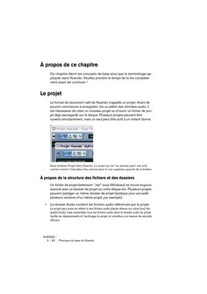 Page 60NUENDO
5 – 60 Principes de base de Nuendo
À propos de ce chapitre
Ce chapitre décrit les concepts de base ainsi que la terminologie ap-
pliquée dans Nuendo. Veuillez prendre le temps de le lire complète-
ment avant de continuer !
Le projet
Le format de document natif de Nuendo s’appelle un projet. Avant de 
pouvoir commencer à enregistrer, lire ou éditer des données audio, il 
est nécessaire de créer un nouveau projet ou d’ouvrir un fichier de pro-
jet déjà sauvegardé sur le disque. Plusieurs projets...