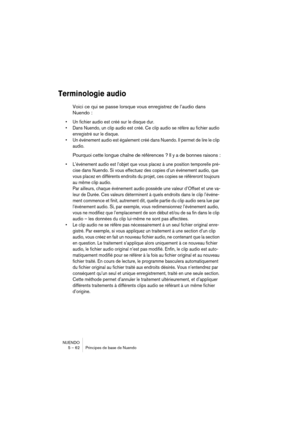 Page 62NUENDO
5 – 62 Principes de base de Nuendo
Terminologie audio
Voici ce qui se passe lorsque vous enregistrez de l’audio dans 
Nuendo :
•Un fichier audio est créé sur le disque dur.
•Dans Nuendo, un clip audio est créé. Ce clip audio se réfère au fichier audio 
enregistré sur le disque.
•Un événement audio est également créé dans Nuendo. Il permet de lire le clip 
audio.
Pourquoi cette longue chaîne de références ? Il y a de bonnes raisons :
•L’événement audio est l’objet que vous placez à une position...