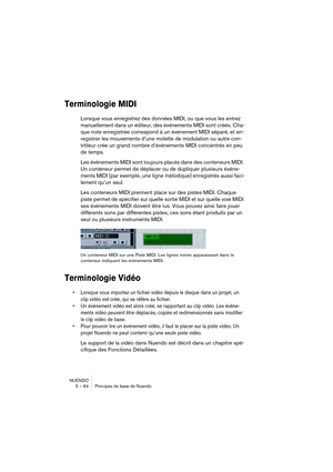 Page 64NUENDO
5 – 64 Principes de base de Nuendo
Terminologie MIDI
Lorsque vous enregistrez des données MIDI, ou que vous les entrez 
manuellement dans un éditeur, des événements MIDI sont créés. Cha-
que note enregistrée correspond à un événement MIDI séparé, et en-
registrer les mouvements d’une molette de modulation ou autre con-
trôleur crée un grand nombre d’événements MIDI concentrés en peu 
de temps.
Les événements MIDI sont toujours placés dans des conteneurs MIDI. 
Un conteneur permet de déplacer ou de...