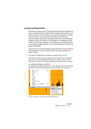 Page 67NUENDO
Méthodes de base 6 – 67
Le menu contextuel direct
Dans Nuendo, cliquer avec le bouton droit de la souris fait apparaître le 
menu contextuel direct (sous Mac OS X, maintenez enfoncée la touche 
[Ctrl] en cliquant ou bien utilisez une souris à deux boutons et configu-
rez-la de façon à ce que le bouton droit effectue un [Ctrl]-clic).
Certaines parties des fenêtres possèdent des menus contextuels spé-
cifiques, pourvus de fonctions ou de réglages ne s’appliquant qu’à la 
partie concernée (par...