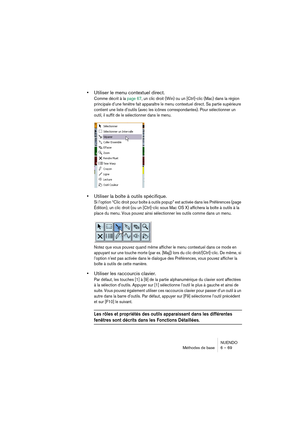 Page 69NUENDO
Méthodes de base 6 – 69
•Utiliser le menu contextuel direct.
Comme décrit à la page 67, un clic droit (Win) ou un [Ctrl]-clic (Mac) dans la région 
principale d’une fenêtre fait apparaître le menu contextuel direct. Sa partie supérieure 
contient une liste d’outils (avec les icônes correspondantes). Pour sélectionner un 
outil, il suffit de le sélectionner dans le menu.
•Utiliser la boîte à outils spécifique.
Si l’option “Clic droit pour boîte à outils popup” est activée dans les Préférences (page...