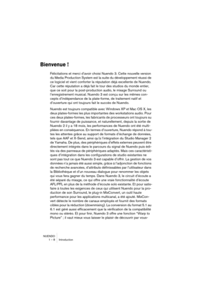 Page 8 
NUENDO
1 – 8 Introduction 
Bienvenue !
 
Félicitations et merci d’avoir choisi Nuendo 3. Cette nouvelle version 
du Media Production System est la suite du développement réussi de 
ce logiciel et vient conforter la réputation déjà excellente de Nuendo. 
Car cette réputation a déjà fait le tour des studios du monde entier, 
que ce soit pour la post-production audio, le mixage Surround ou 
l’enregistrement musical. Nuendo 3 est conçu sur les mêmes con-
cepts d’indépendance de la plate-forme, de...