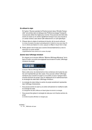 Page 78NUENDO
6 – 78 Méthodes de base
En utilisant la règle
Si l’option “Zoomer pendant le Positionnement dans l’Échelle Tempo-
relle” est activée dans le dialogue des Préférences (page Transport), 
vous pouvez utiliser les règles pour zoomer. Vous pouvez ainsi faire des 
zooms en avant ou en arrière rapidement lorsque vous vous trouvez à 
un certain endroit, sans devoir aller sélectionner un outil spécifique :
1.Cliquez dans la règle et maintenez le bouton de la souris enfoncé.
Le curseur de projet va se...