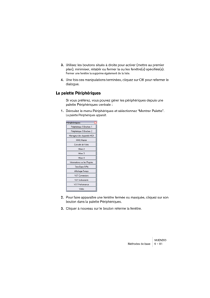 Page 81NUENDO
Méthodes de base 6 – 81
3.Utilisez les boutons situés à droite pour activer (mettre au premier 
plan), minimiser, rétablir ou fermer la ou les fenêtre(s) spécifiée(s).
Fermer une fenêtre la supprime également de la liste.
4.Une fois ces manipulations terminées, cliquez sur OK pour refermer le 
dialogue.
La palette Périphériques
Si vous préférez, vous pouvez gérer les périphériques depuis une 
palette Périphériques centrale :
1.Déroulez le menu Périphériques et sélectionnez “Montrer Palette”.
La...