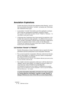 Page 82NUENDO
6 – 82 Méthodes de base
Annulation d’opérations
Il existe deux façons d’annuler des opérations dans Nuendo : soit uti-
liser la procédure d’annulation “normale”, soit passer par l’Historique 
des Traitements Hors Ligne.
•La procédure “normale” d’annulation peut être appliquée à pratique-
ment toutes les manipulations possibles, à plusieurs niveaux.
Pour y accéder, il suffit d’utiliser les options “Annuler”, “Rétablir” et “Historique…” du 
menu Édition, comme décrit ci-après.
•L’Historique des...