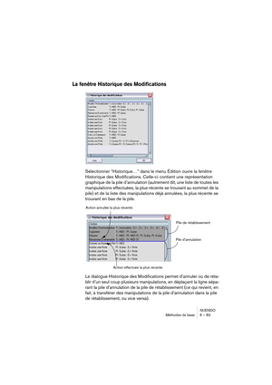 Page 83NUENDO
Méthodes de base 6 – 83
La fenêtre Historique des Modifications
Sélectionner “Historique…” dans le menu Édition ouvre la fenêtre 
Historique des Modifications. Celle-ci contient une représentation 
graphique de la pile d’annulation (autrement dit, une liste de toutes les 
manipulations effectuées, la plus récente se trouvant au sommet de la 
pile) et de la liste des manipulations déjà annulées, la plus récente se 
trouvant en bas de la pile.
Le dialogue Historique des Modifications permet...