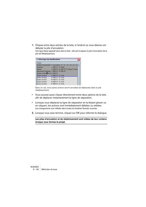 Page 84NUENDO
6 – 84 Méthodes de base
1.Cliquez entre deux articles de la liste, à l’endroit où vous désirez voir 
débuter la pile d’annulation.
Une ligne bleue apparaît alors dans la liste : elle sert à séparer la pile d’annulation de la 
pile de Rétablissement.
Dans ce cas, trois autres actions seront annulées (et déplacées dans la pile 
rétablissement).
•Vous pouvez aussi cliquer directement entre deux options de la liste, 
afin de déplacer instantanément la ligne de séparation.
•Lorsque vous déplacez la...