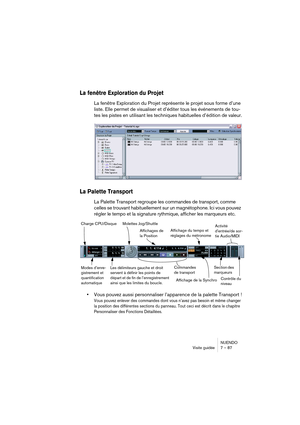 Page 87NUENDO
Visite guidée 7 – 87
La fenêtre Exploration du Projet
La fenêtre Exploration du Projet représente le projet sous forme d’une 
liste. Elle permet de visualiser et d’éditer tous les événements de tou-
tes les pistes en utilisant les techniques habituelles d’édition de valeur.
La Palette Transport
La Palette Transport regroupe les commandes de transport, comme 
celles se trouvant habituellement sur un magnétophone. Ici vous pouvez 
régler le tempo et la signature rythmique, afficher les marqueurs...
