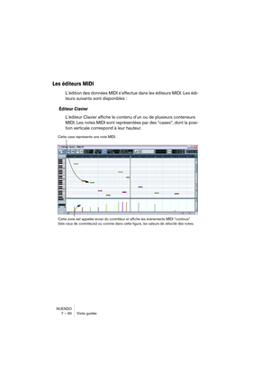 Page 90NUENDO
7 – 90 Visite guidée
Les éditeurs MIDI
L’édition des données MIDI s’effectue dans les éditeurs MIDI. Les édi-
teurs suivants sont disponibles :
Éditeur Clavier
L’éditeur Clavier affiche le contenu d’un ou de plusieurs conteneurs 
MIDI. Les notes MIDI sont représentées par des “cases”, dont la posi-
tion verticale correspond à leur hauteur.
Cette case représente une note MIDI.
Cette zone est appelée écran du contrôleur et affiche les événements MIDI “continus” 
(tels ceux de contrôleurs) ou comme...