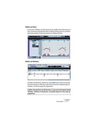 Page 91NUENDO
Visite guidée 7 – 91
Édition sur Place
La fonction d’Édition sur Place permet de modifier des événements et 
des conteneurs directement dans la fenêtre Projet, dans le contexte 
des autres pistes. C’est très proche de l’éditeur Clavier.
Éditeur de Partitions
L’Éditeur de Partitions affiche les notes MIDI sous forme d’une parti-
tion de musique et offre des outils et des fonctions élaborés pour la 
notation, la mise en page et l’impression. 
L’édition des partitions est décrite dans un document pdf...