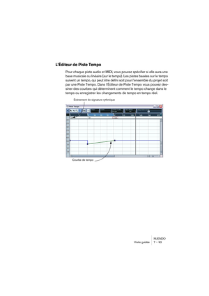 Page 93NUENDO
Visite guidée 7 – 93
L’Éditeur de Piste Tempo
Pour chaque piste audio et MIDI, vous pouvez spécifier si elle aura une 
base musicale ou linéaire (sur le temps). Les pistes basées sur le tempo 
suivent un tempo, qui peut être défini soit pour l’ensemble du projet soit 
par une Piste Tempo. Dans l’Éditeur de Piste Tempo vous pouvez des-
siner des courbes qui déterminent comment le tempo change dans le 
temps ou enregistrer les changements de tempo en temps réel.
Événement de signature rythmique...