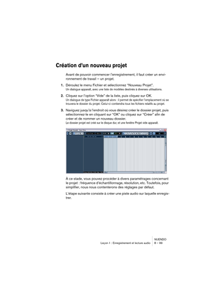 Page 99NUENDO
Leçon 1 : Enregistrement et lecture audio 8 – 99
Création d’un nouveau projet
Avant de pouvoir commencer l’enregistrement, il faut créer un envi-
ronnement de travail – un projet.
1.Déroulez le menu Fichier et sélectionnez “Nouveau Projet”.
Un dialogue apparaît, avec une liste de modèles destinés à diverses utilisations.
2.Cliquez sur l’option “Vide” de la liste, puis cliquez sur OK.
Un dialogue de type Fichier apparaît alors : il permet de spécifier l’emplacement où se 
trouvera le dossier du...