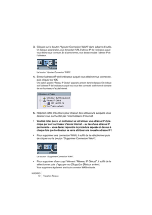 Page 12 
NUENDO
12 Travail en Réseau 
3. 
Cliquez sur le bouton “Ajouter Connexion WAN” dans la barre d’outils. 
Un dialogue apparaît alors, vous demandant l’URL (l’adresse IP) de l’ordinateur auquel 
vous désirez vous connecter. En d’autres termes, vous devez connaître l’adresse IP de 
l’utilisateur.
Le bouton “Ajouter Connexion WAN”.
 
4. 
Entrez l’adresse IP de l’ordinateur auquel vous désirez vous connecter, 
puis cliquez sur OK. 
Une option appelée “Réseau IP Global” apparaît à présent dans le dialogue....