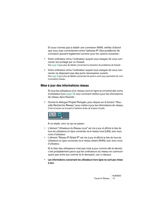 Page 13 
NUENDO
Travail en Réseau 13 
Si vous n’arrivez pas à établir une connexion WAN, vérifiez d’abord 
que vous avez correctement entré l’adresse IP. Des problèmes de 
connexion peuvent également survenir pour les raisons suivantes : 
• 
Votre ordinateur et/ou l’ordinateur auquel vous essayez de vous con-
necter est protégé par un firewall. 
Voir page 5 pour plus de détails concernant la résolution de problèmes de firewall.
 
• 
Votre ordinateur et/ou l’ordinateur auquel vous essayez de vous con-
necter ne...