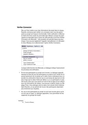 Page 14 
NUENDO
14 Travail en Réseau 
Vérifier Connexion
 
Dès qu’il faut mettre à jour des informations de projet dans le réseau, 
Nuendo commence par vérifier si la connexion avec tous les partici-
pants au projet est toujours fonctionnelle. Cette vérification s’effectue 
en tâche de fond, toutes les secondes (par défaut). Lorsque les parti-
cipants ne répondent pas à l’issue de cette période, la fonction Vérifier 
Connexion est effectuée – elle possède une période beaucoup plus 
longue. Vous pouvez également...