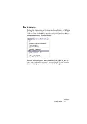 Page 15 
NUENDO
Travail en Réseau 15 
État du transfert
 
Le transfert des données sur le réseau s’effectue toujours en tâche de 
fond. Si vous désirez vérifier où en sont les processus de transfert, il 
suffit d’ouvrir la fenêtre État du Transfert, en déroulant le menu Réseau 
puis en sélectionnant “État de Transfert...”.
Lorsque vous téléchargez des données de projet, dans un sens ou 
dans l’autre (upload/download), la fenêtre État du Transfert visualise 
des barres de progression pour chaque piste du projet. 